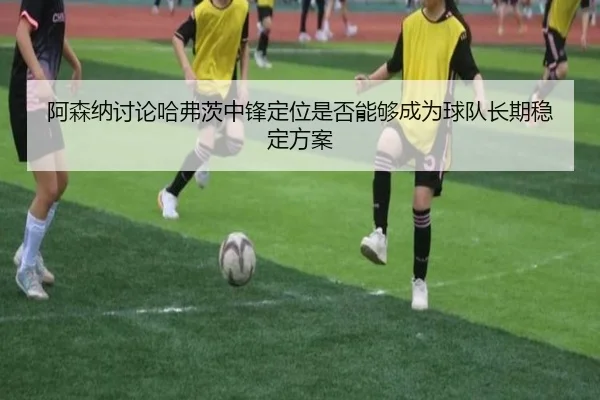 阿森纳讨论哈弗茨中锋定位是否能够成为球队长期稳定方案